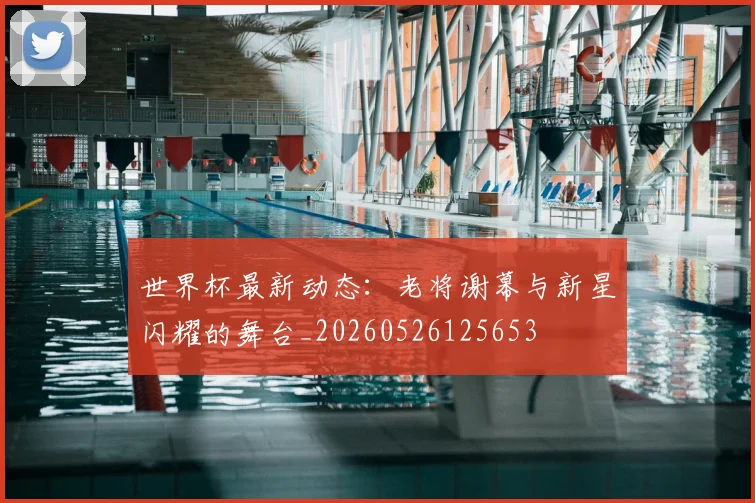 世界杯最新动态:老将谢幕与新星闪耀的舞台_20260526125653