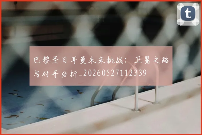 巴黎圣日耳曼未来挑战：卫冕之路与对手分析_20260527112339