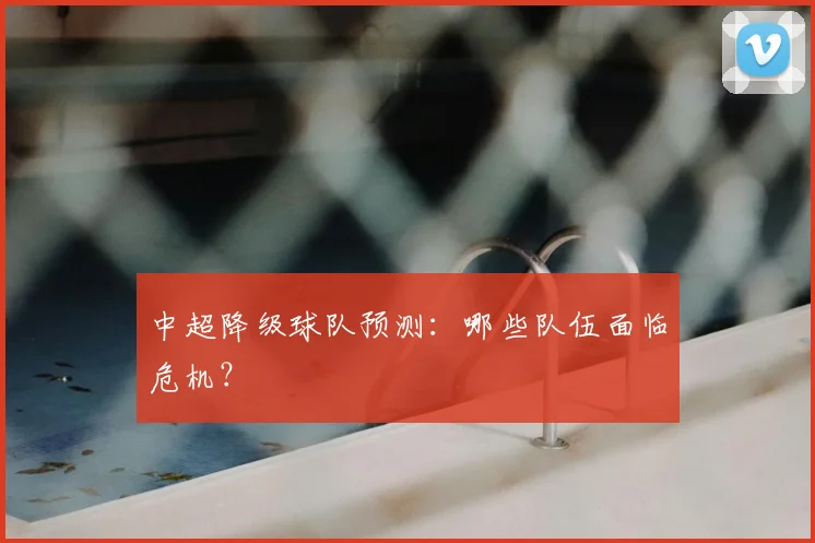 中超降级球队预测：哪些队伍面临危机？