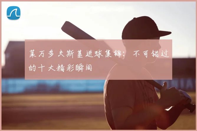 莱万多夫斯基进球集锦：不可错过的十大精彩瞬间