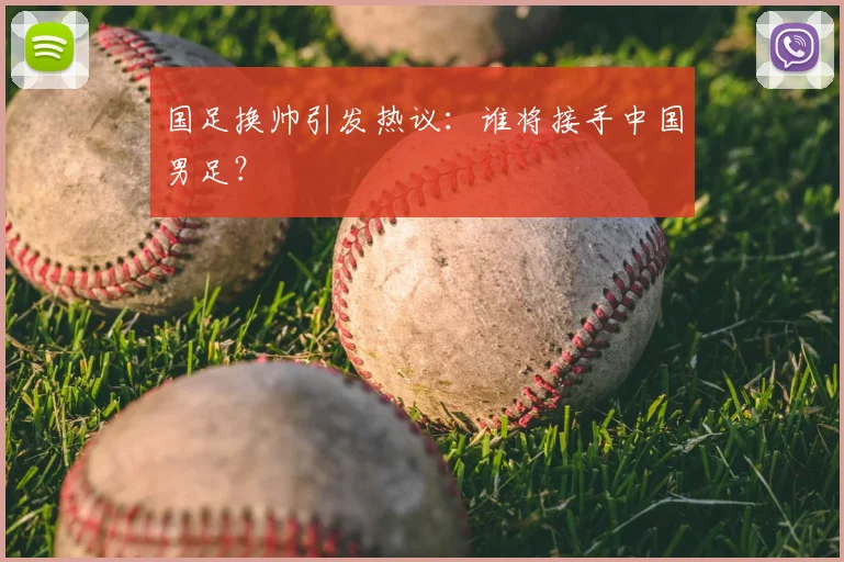 国足换帅引发热议：谁将接手中国男足？