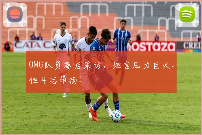 OMG队员赛后采访，坦言压力巨大，但斗志昂扬！