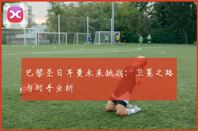 巴黎圣日耳曼未来挑战：卫冕之路与对手分析