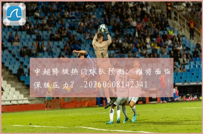 中超降级热门球队预测：谁将面临保级压力？_20260608142341