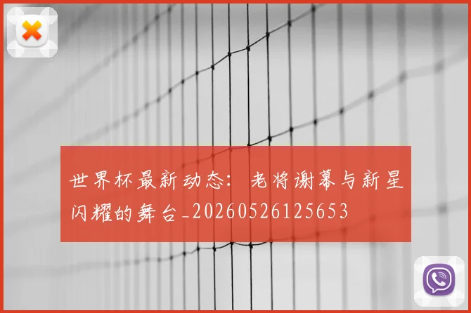 世界杯最新动态：老将谢幕与新星闪耀的舞台_20260526125653