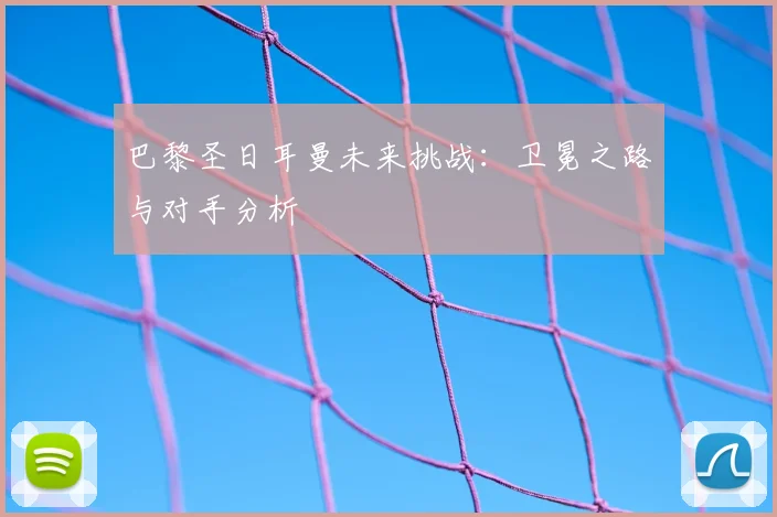 巴黎圣日耳曼未来挑战：卫冕之路与对手分析
