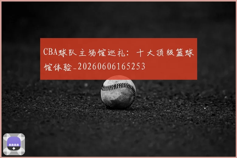 CBA球队主场馆巡礼:十大顶级篮球馆体验_20260606165253