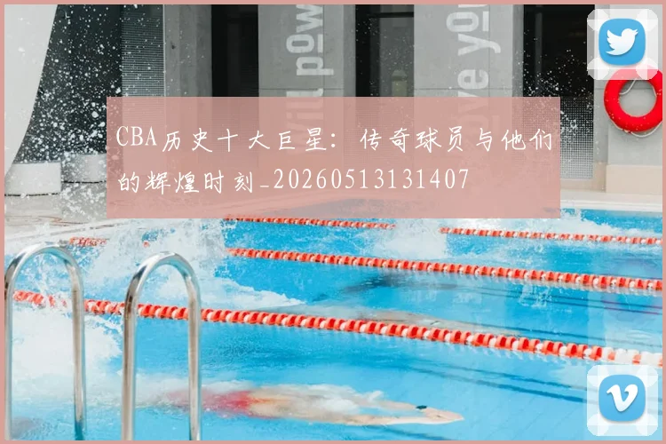 CBA历史十大巨星：传奇球员与他们的辉煌时刻_20260513131407