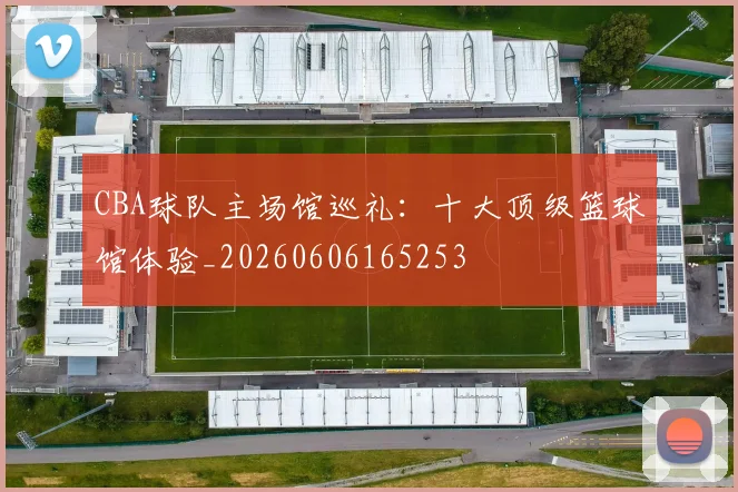 CBA球队主场馆巡礼:十大顶级篮球馆体验_20260606165253