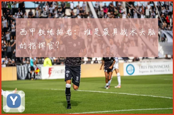西甲教练排名:谁是最具战术头脑的指挥官?