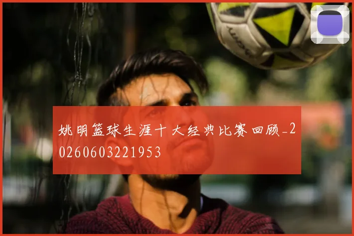 姚明篮球生涯十大经典比赛回顾_20260603221953
