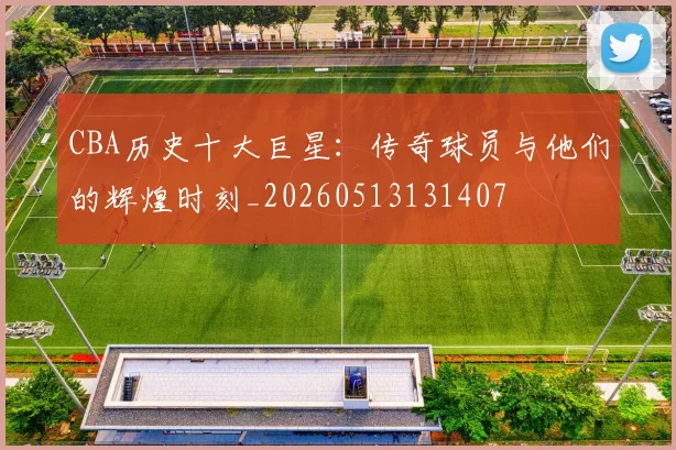 CBA历史十大巨星：传奇球员与他们的辉煌时刻_20260513131407
