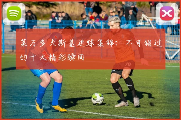 莱万多夫斯基进球集锦：不可错过的十大精彩瞬间